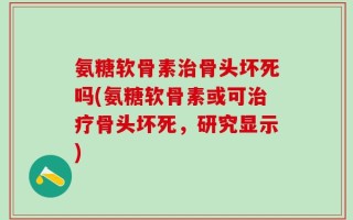 氨糖软骨素治骨头坏死吗(氨糖软骨素或可治疗骨头坏死，研究显示)