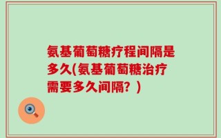 氨基葡萄糖疗程间隔是多久(氨基葡萄糖治疗需要多久间隔？)