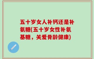 五十岁女人补钙还是补氨糖(五十岁女性补氨基糖，关爱骨龄健康)