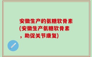 安徽生产的氨糖软骨素(安徽生产氨糖软骨素，助促关节康复)