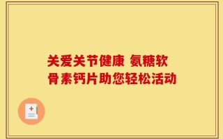 关爱关节健康 氨糖软骨素钙片助您轻松活动