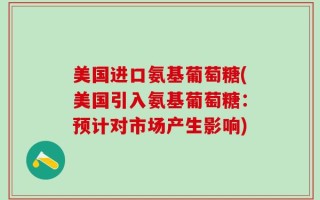 美国进口氨基葡萄糖(美国引入氨基葡萄糖：预计对市场产生影响)