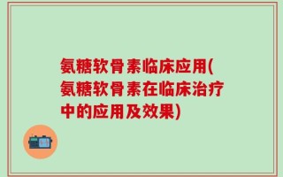 氨糖软骨素临床应用(氨糖软骨素在临床治疗中的应用及效果)
