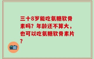 三十8岁能吃氨糖软骨素吗？年龄还不算大，也可以吃氨糖软骨素片？