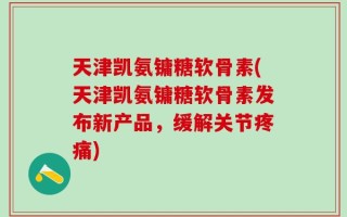 天津凯氨镛糖软骨素(天津凯氨镛糖软骨素发布新产品，缓解关节疼痛)