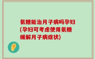 氨糖能治月子病吗孕妇(孕妇可考虑使用氨糖缓解月子病症状)