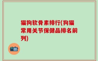 猫狗软骨素排行(狗猫常用关节保健品排名前列)