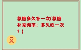 氨糖多久补一次(氨糖补充频率：多久吃一次？)