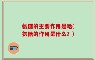 氨糖的主要作用是啥(氨糖的作用是什么？)