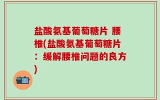 盐酸氨基葡萄糖片 腰椎(盐酸氨基葡萄糖片：缓解腰椎问题的良方)