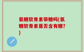 氨糖软骨素带糖吗(氨糖软骨素是否含有糖？)
