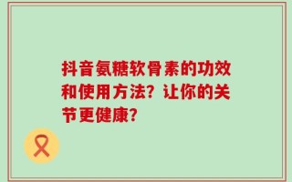 抖音氨糖软骨素的功效和使用方法？让你的关节更健康？