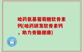 哈药氨基葡萄糖软骨素钙(哈药研发软骨素钙，助力骨骼健康)