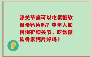 膝关节痛可以吃氨糖软骨素钙片吗？中年人如何保护膝关节，吃氨糖软骨素钙片好吗？