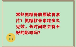 常熟氨糖骨胶原软骨素片？氨糖软骨素吃多久见效，长时间吃会有不好的影响吗？