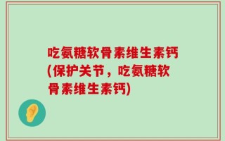 吃氨糖软骨素维生素钙(保护关节，吃氨糖软骨素维生素钙)