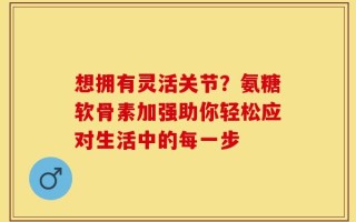 想拥有灵活关节？氨糖软骨素加强助你轻松应对生活中的每一步
