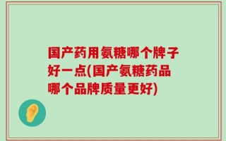 国产药用氨糖哪个牌子好一点(国产氨糖药品哪个品牌质量更好)