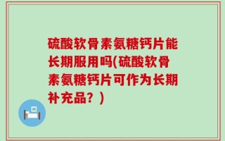 硫酸软骨素氨糖钙片能长期服用吗(硫酸软骨素氨糖钙片可作为长期补充品？)