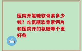 医院开氨糖软骨素多少钱？吃氨糖软骨素钙片和医院开的氨糖哪个更好些
