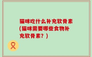 猫咪吃什么补充软骨素(猫咪需要哪些食物补充软骨素？)