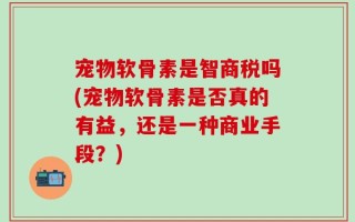 宠物软骨素是智商税吗(宠物软骨素是否真的有益，还是一种商业手段？)