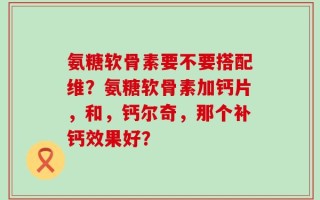 氨糖软骨素要不要搭配维？氨糖软骨素加钙片，和，钙尔奇，那个补钙效果好？