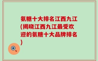 氨糖十大排名江西九江(揭晓江西九江最受欢迎的氨糖十大品牌排名)