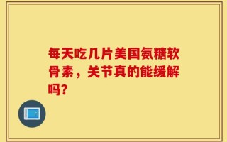 每天吃几片美国氨糖软骨素，关节真的能缓解吗？