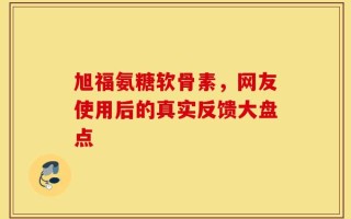 旭福氨糖软骨素，网友使用后的真实反馈大盘点