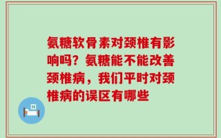 氨糖软骨素对颈椎有影响吗？氨糖能不能改善颈椎病，我们平时对颈椎病的误区有哪些