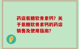 药店氨糖软骨素钙？关于氨糖软骨素钙的药店销售及使用指南？