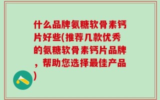 什么品牌氨糖软骨素钙片好些(推荐几款优秀的氨糖软骨素钙片品牌，帮助您选择最佳产品)
