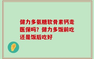 健力多氨糖软骨素钙走医保吗？健力多饭前吃还是饭后吃好