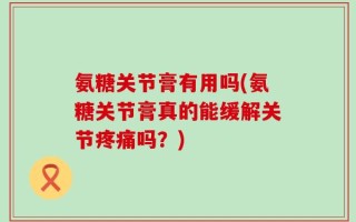 氨糖关节膏有用吗(氨糖关节膏真的能缓解关节疼痛吗？)