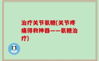治疗关节氨糖(关节疼痛得救神器——氨糖治疗)