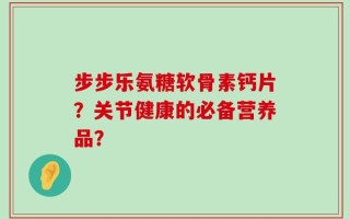 步步乐氨糖软骨素钙片？关节健康的必备营养品？