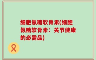 细胞氨糖软骨素(细胞氨糖软骨素：关节健康的必需品)