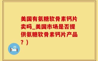 美国有氨糖软骨素钙片卖吗_美国市场是否提供氨糖软骨素钙片产品？)