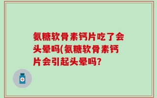 氨糖软骨素钙片吃了会头晕吗(氨糖软骨素钙片会引起头晕吗？