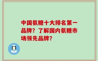中国氨糖十大排名第一品牌？了解国内氨糖市场领先品牌？