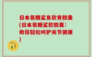 日本氨糖鲨鱼软骨胶囊(日本氨糖鲨软胶囊：助你轻松呵护关节健康)