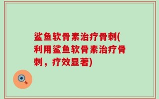 鲨鱼软骨素治疗骨刺(利用鲨鱼软骨素治疗骨刺，疗效显著)