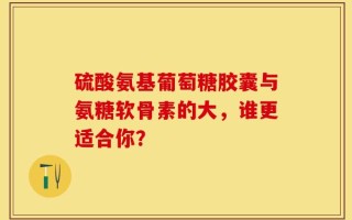 硫酸氨基葡萄糖胶囊与氨糖软骨素的大，谁更适合你？
