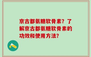 京古都氨糖软骨素？了解京古都氨糖软骨素的功效和使用方法？