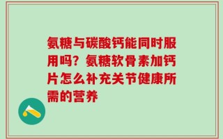 氨糖与碳酸钙能同时服用吗？氨糖软骨素加钙片怎么补充关节健康所需的营养