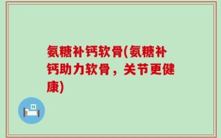 氨糖补钙软骨(氨糖补钙助力软骨，关节更健康)