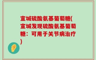 宣城硫酸氨基葡萄糖(宣城发现硫酸氨基葡萄糖：可用于关节病治疗)