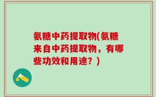氨糖中药提取物(氨糖来自中药提取物，有哪些功效和用途？)