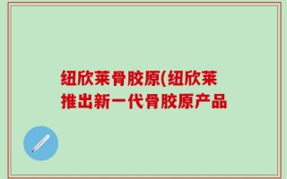 纽欣莱骨胶原(纽欣莱推出新一代骨胶原产品
